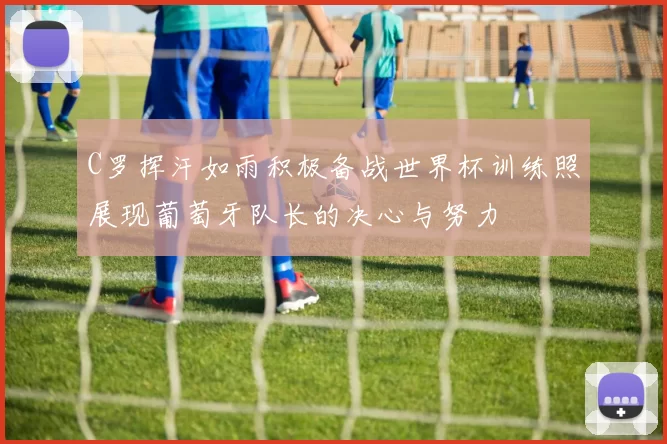 C罗挥汗如雨积极备战世界杯训练照展现葡萄牙队长的决心与努力